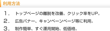 利用方法　1.トップページの離脱改善。クリック率をUP。2.広告バナー、キャンペーンページ等に利用。3.制作簡単、すぐに運用開始、低価格。