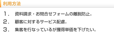 利用方法　1.資料請求・お問い合わせフォームの離脱防止。2.顧客に対するサービス配慮。3.集客を行っているが獲得単価を下げたい。