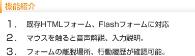 機能紹介　1.既存HTMLフォーム、FLASHフォームに対応。2.マウスを触ると音声解説、入力説明。3.ホームの離脱場所、行動履歴が確認可能。