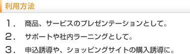 利用方法　1.商品、サービスのプレゼンテーションとして。2.サポートや社内ラーニングとして。3.申込誘導や、ショッピングサイトの購入誘導に。