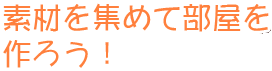 素材を集めて部屋を作ろう！